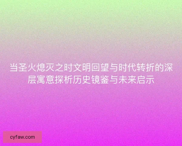 当圣火熄灭之时文明回望与时代转折的深层寓意探析历史镜鉴与未来启示