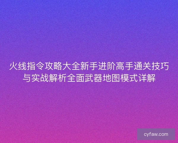 火线指令攻略大全新手进阶高手通关技巧与实战解析全面武器地图模式详解
