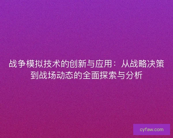 战争模拟技术的创新与应用：从战略决策到战场动态的全面探索与分析
