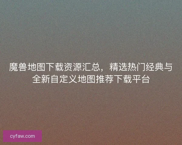 魔兽地图下载资源汇总，精选热门经典与全新自定义地图推荐下载平台