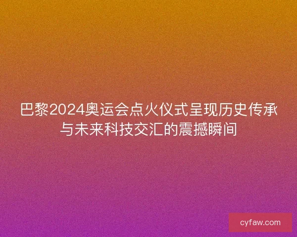 巴黎2024奥运会点火仪式呈现历史传承与未来科技交汇的震撼瞬间