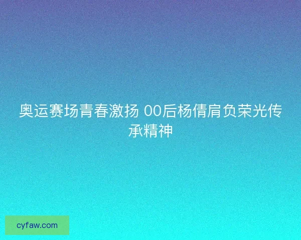 奥运赛场青春激扬 00后杨倩肩负荣光传承精神