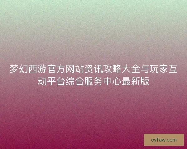 梦幻西游官方网站资讯攻略大全与玩家互动平台综合服务中心最新版