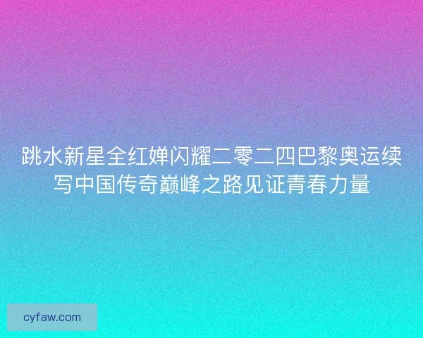 跳水新星全红婵闪耀二零二四巴黎奥运续写中国传奇巅峰之路见证青春力量