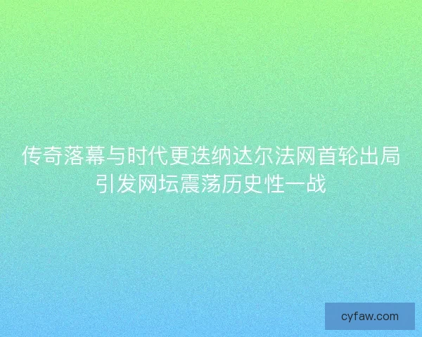 传奇落幕与时代更迭纳达尔法网首轮出局引发网坛震荡历史性一战
