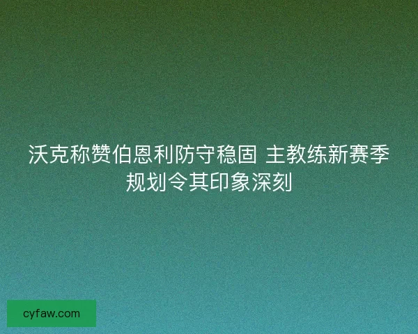 沃克称赞伯恩利防守稳固 主教练新赛季规划令其印象深刻