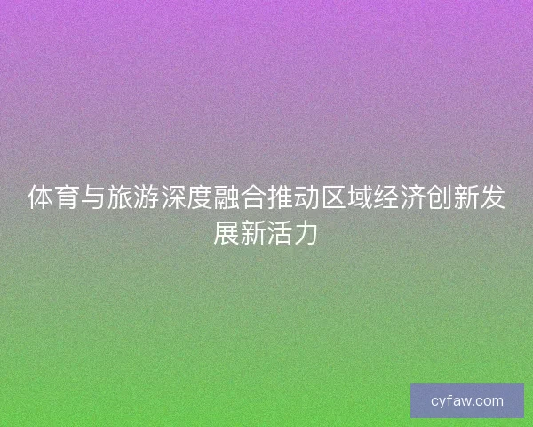 体育与旅游深度融合推动区域经济创新发展新活力 体育与旅游深度融合推动区域经济创新发展新活力
