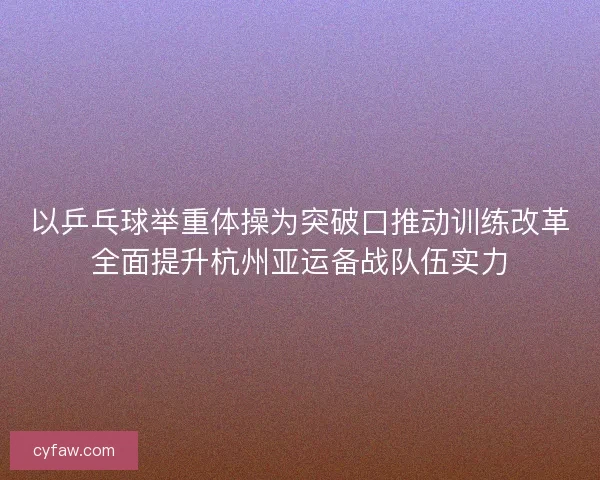 以乒乓球举重体操为突破口推动训练改革全面提升杭州亚运备战队伍实力