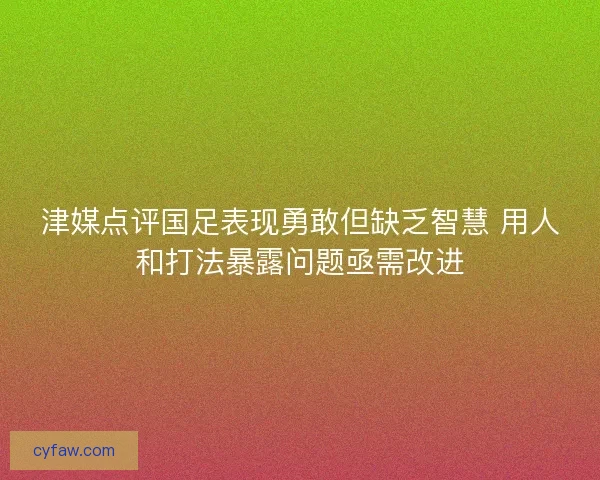 津媒点评国足表现勇敢但缺乏智慧 用人和打法暴露问题亟需改进