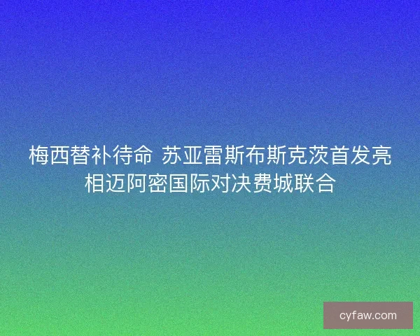梅西替补待命 苏亚雷斯布斯克茨首发亮相迈阿密国际对决费城联合 梅西替补待命 苏亚雷斯布斯克茨首发亮相迈阿密国际对决费城联合
