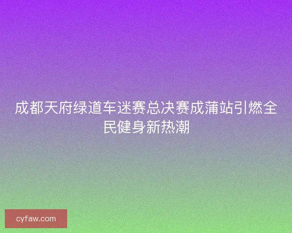 成都天府绿道车迷赛总决赛成蒲站引燃全民健身新热潮 成都天府绿道车迷赛总决赛成蒲站引燃全民健身新热潮