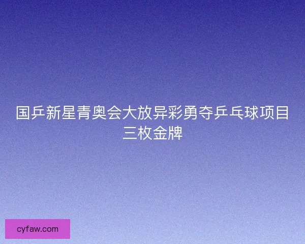 国乒新星青奥会大放异彩勇夺乒乓球项目三枚金牌