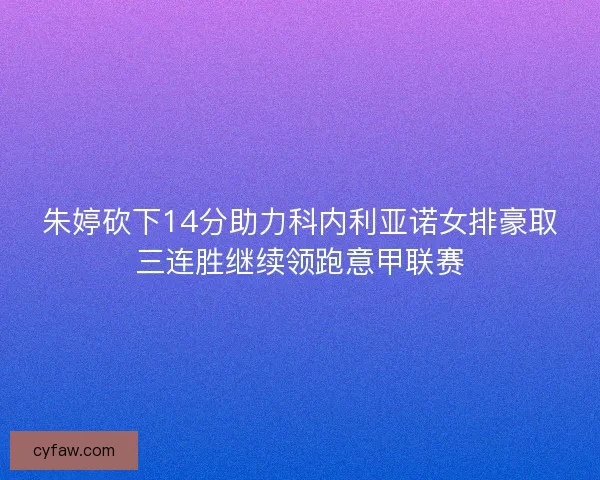 朱婷砍下14分助力科内利亚诺女排豪取三连胜继续领跑意甲联赛 朱婷砍下14分助力科内利亚诺女排豪取三连胜继续领跑意甲联赛