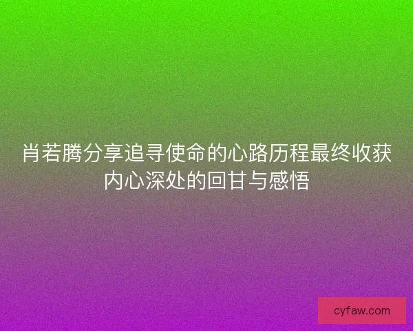 肖若腾分享追寻使命的心路历程最终收获内心深处的回甘与感悟