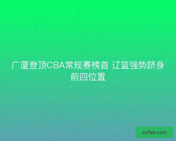 广厦登顶CBA常规赛榜首 辽篮强势跻身前四位置