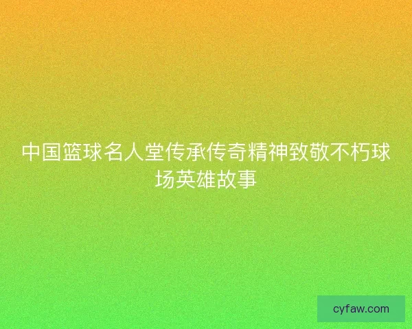 中国篮球名人堂传承传奇精神致敬不朽球场英雄故事 中国篮球名人堂传承传奇精神致敬不朽球场英雄故事