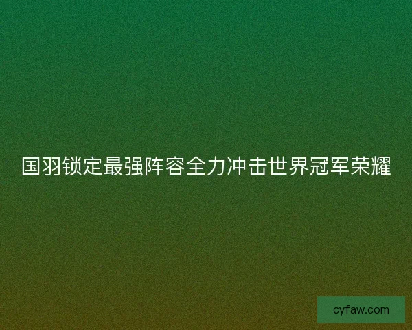 国羽锁定最强阵容全力冲击世界冠军荣耀 国羽锁定最强阵容全力冲击世界冠军荣耀