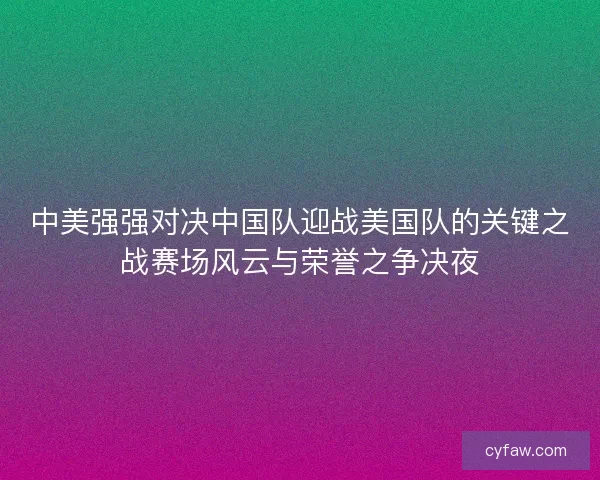 中美强强对决中国队迎战美国队的关键之战赛场风云与荣誉之争决夜 中美强强对决中国队迎战美国队的关键之战赛场风云与荣誉之争决夜