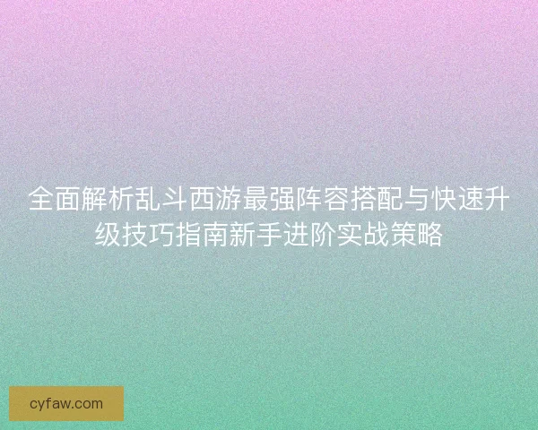 全面解析乱斗西游最强阵容搭配与快速升级技巧指南新手进阶实战策略