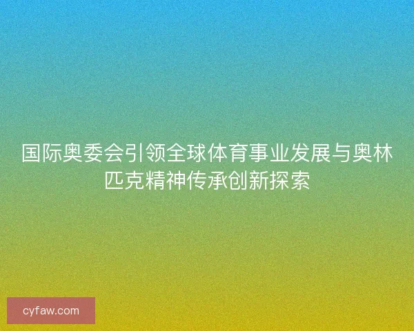 国际奥委会引领全球体育事业发展与奥林匹克精神传承创新探索 国际奥委会引领全球体育事业发展与奥林匹克精神传承创新探索
